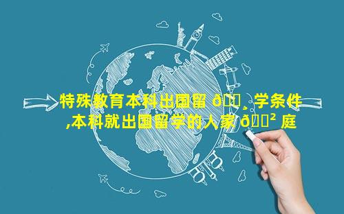 特殊教育本科出国留 🌸 学条件,本科就出国留学的人家 🌲 庭条件好吗